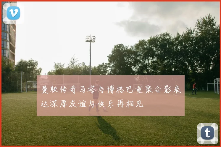 曼联传奇马塔与博格巴重聚合影表达深厚友谊与快乐再相见