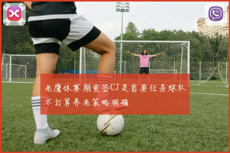 老鹰休赛期重签CJ是首要任务球队不打算养老策略明确