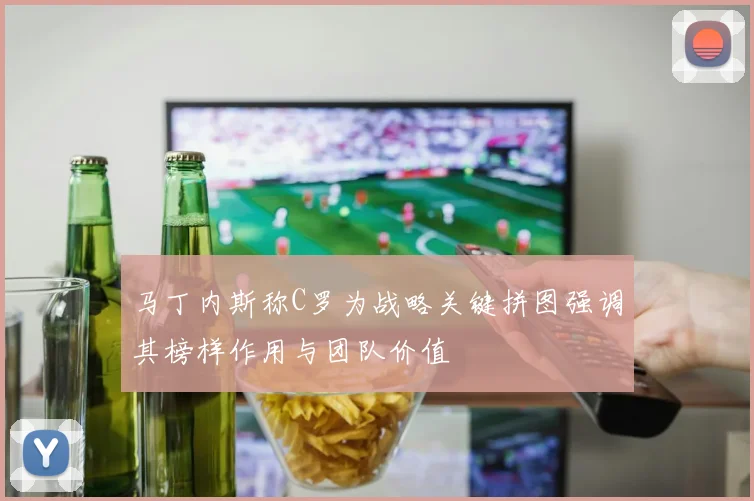 马丁内斯称C罗为战略关键拼图强调其榜样作用与团队价值