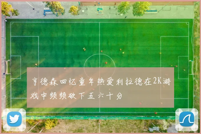 亨德森回忆童年热爱利拉德在2K游戏中频频砍下五六十分