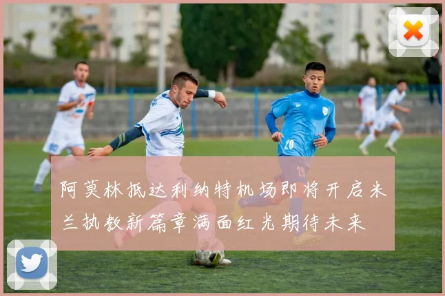 阿莫林抵达利纳特机场即将开启米兰执教新篇章满面红光期待未来
