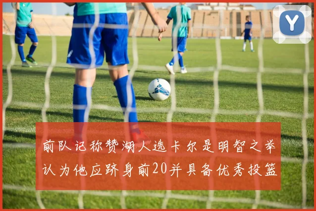 前队记称赞湖人选卡尔是明智之举认为他应跻身前20并具备优秀投篮和防守能力