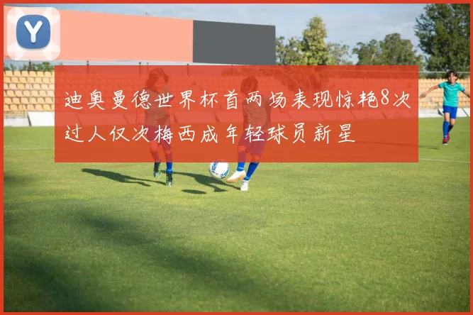 迪奥曼德世界杯首两场表现惊艳8次过人仅次梅西成年轻球员新星