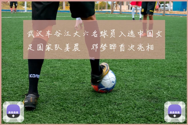 武汉车谷江大六名球员入选中国女足国家队姜晨璟邓梦晔首次亮相