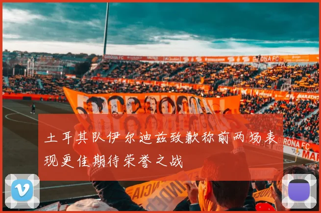 土耳其队伊尔迪兹致歉称前两场表现更佳期待荣誉之战