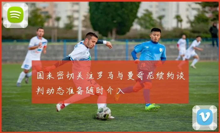国米密切关注罗马与曼奇尼续约谈判动态准备随时介入