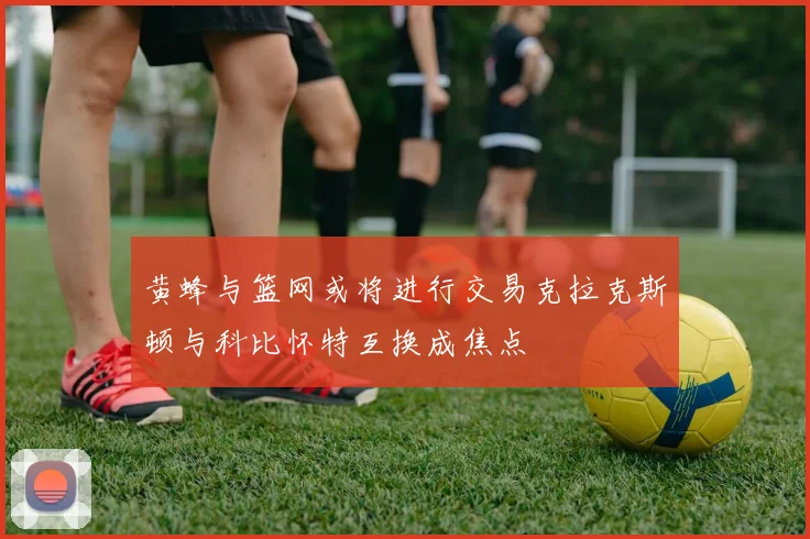 黄蜂与篮网或将进行交易克拉克斯顿与科比怀特互换成焦点