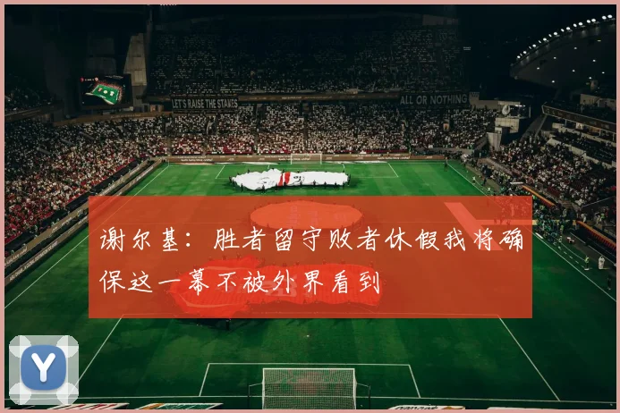 谢尔基：胜者留守败者休假我将确保这一幕不被外界看到