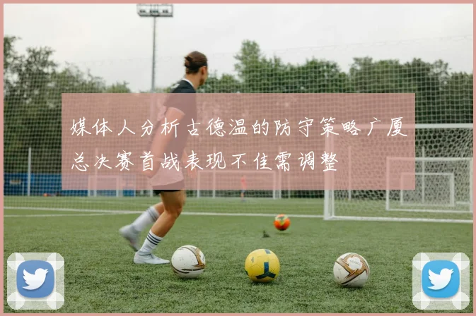 媒体人分析古德温的防守策略广厦总决赛首战表现不佳需调整