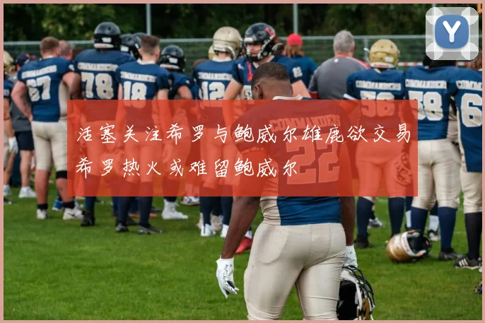 活塞关注希罗与鲍威尔雄鹿欲交易希罗热火或难留鲍威尔