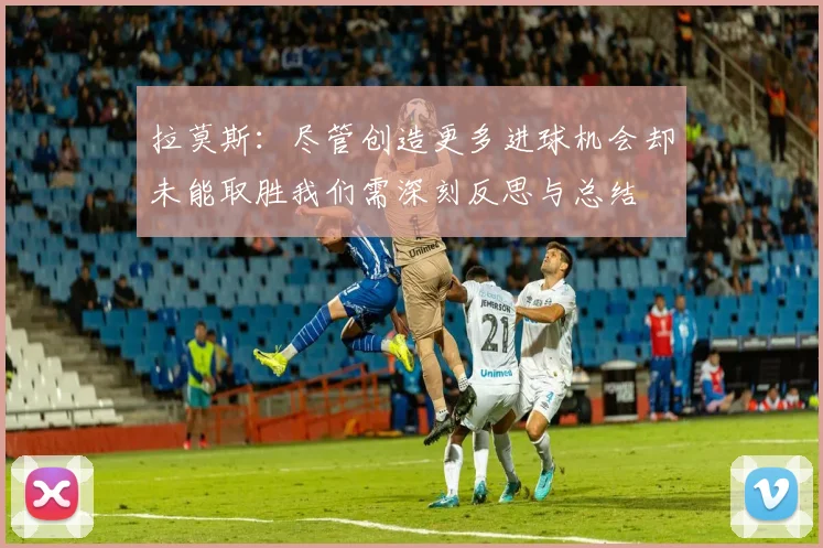 拉莫斯：尽管创造更多进球机会却未能取胜我们需深刻反思与总结