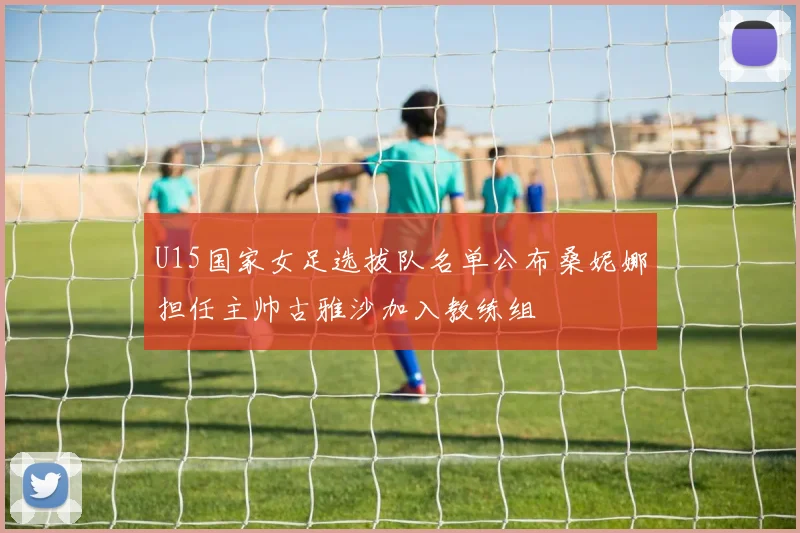 U15国家女足选拔队名单公布桑妮娜担任主帅古雅沙加入教练组
