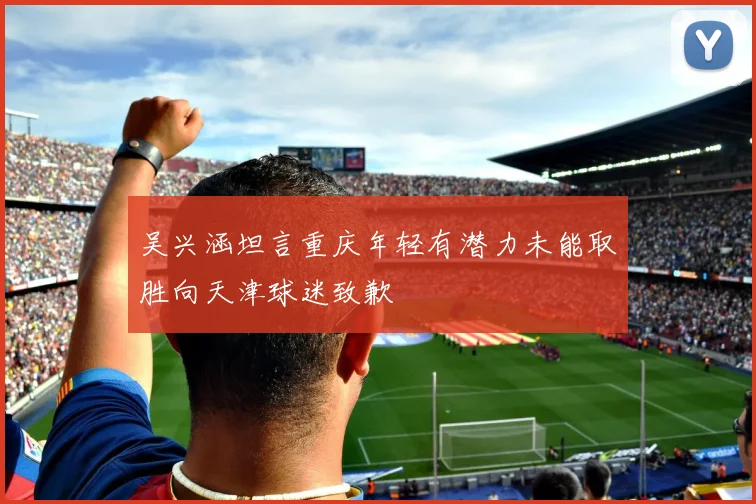 吴兴涵坦言重庆年轻有潜力未能取胜向天津球迷致歉
