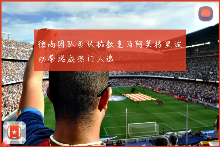 德尚团队否认执教皇马阿莱格里波切蒂诺成热门人选