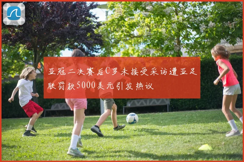 亚冠二决赛后C罗未接受采访遭亚足联罚款5000美元引发热议