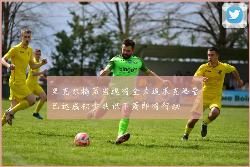 里克尔梅若当选将全力追求克洛普已达成初步共识下周即将行动