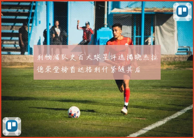 利物浦队史百大球星评选揭晓杰拉德荣登榜首达格利什紧随其后