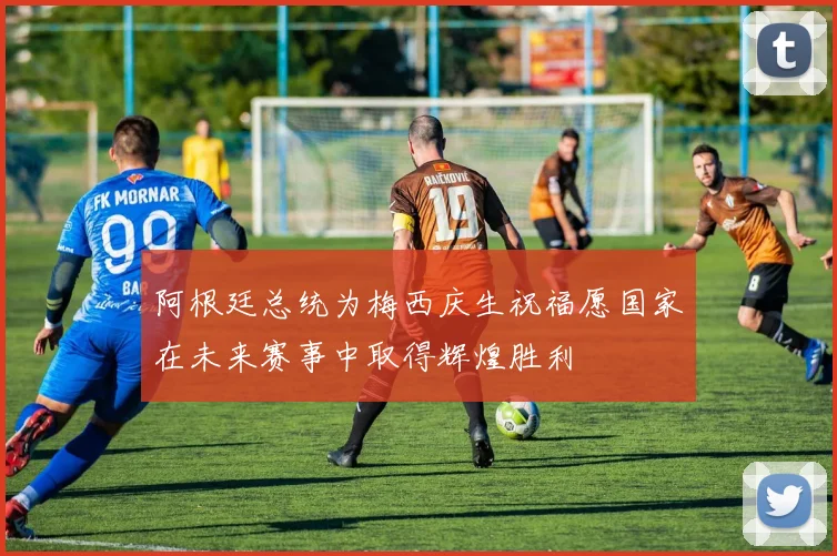 阿根廷总统为梅西庆生祝福愿国家在未来赛事中取得辉煌胜利