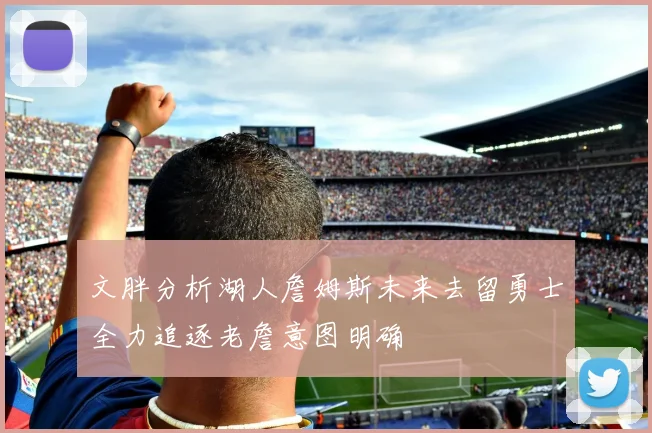 文胖分析湖人詹姆斯未来去留勇士全力追逐老詹意图明确