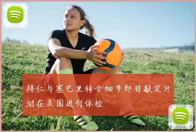 拜仁与塞巴里转会细节即将敲定计划在美国进行体检