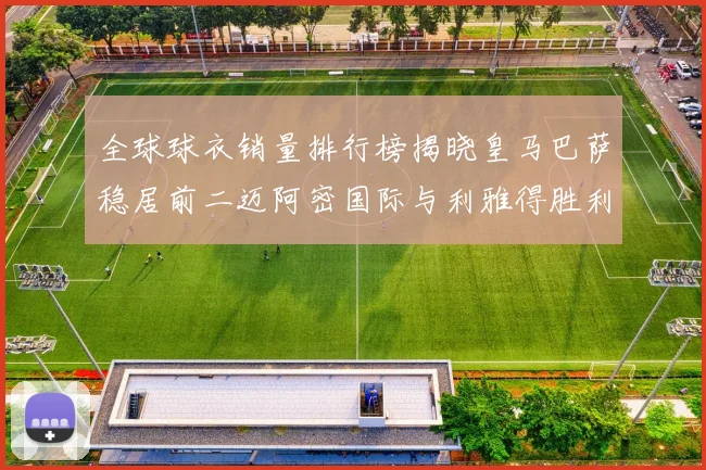 全球球衣销量排行榜揭晓皇马巴萨稳居前二迈阿密国际与利雅得胜利表现抢眼