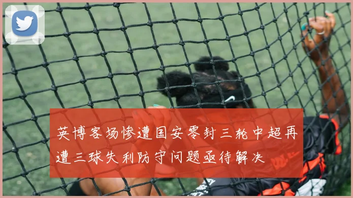 英博客场惨遭国安零封三轮中超再遭三球失利防守问题亟待解决
