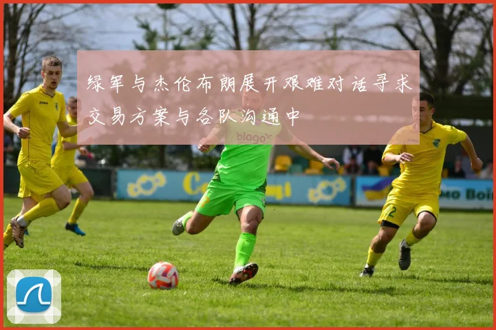 绿军与杰伦布朗展开艰难对话寻求交易方案与各队沟通中